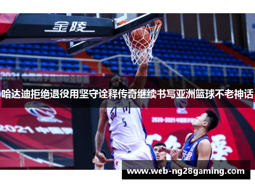 哈达迪拒绝退役用坚守诠释传奇继续书写亚洲篮球不老神话 哈达迪拒绝退役用坚守诠释传奇继续书写亚洲篮球不老神话