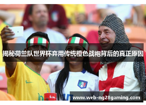 揭秘荷兰队世界杯弃用传统橙色战袍背后的真正原因