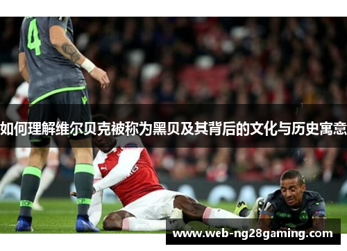 如何理解维尔贝克被称为黑贝及其背后的文化与历史寓意 如何理解维尔贝克被称为黑贝及其背后的文化与历史寓意