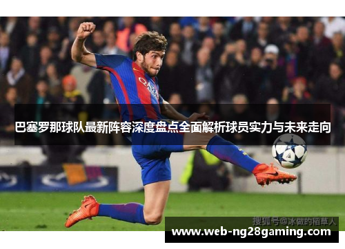 巴塞罗那球队最新阵容深度盘点全面解析球员实力与未来走向 巴塞罗那球队最新阵容深度盘点全面解析球员实力与未来走向