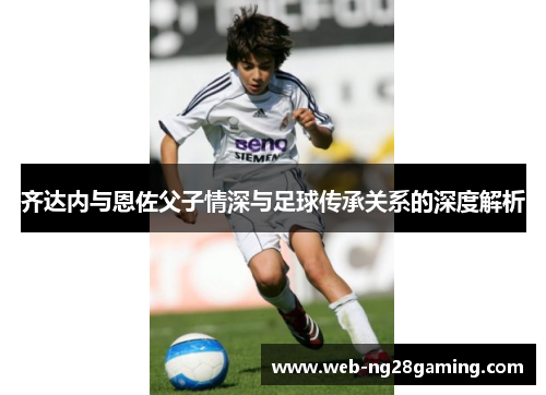 齐达内与恩佐父子情深与足球传承关系的深度解析