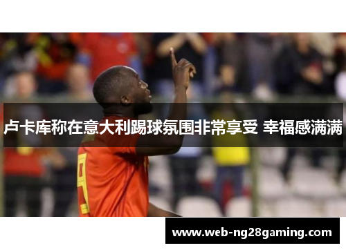 卢卡库称在意大利踢球氛围非常享受 幸福感满满