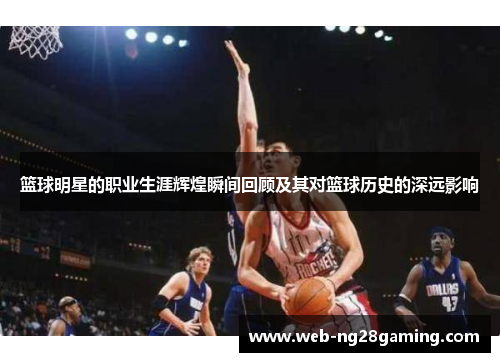 篮球明星的职业生涯辉煌瞬间回顾及其对篮球历史的深远影响 篮球明星的职业生涯辉煌瞬间回顾及其对篮球历史的深远影响