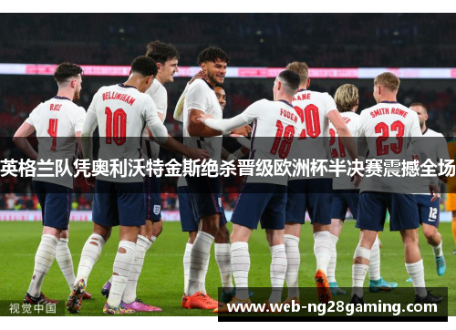 英格兰队凭奥利沃特金斯绝杀晋级欧洲杯半决赛震撼全场