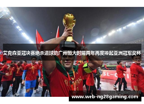 艾克森亚冠决赛绝杀进球助广州恒大时隔两年再度捧起亚洲冠军奖杯 艾克森亚冠决赛绝杀进球助广州恒大时隔两年再度捧起亚洲冠军奖杯