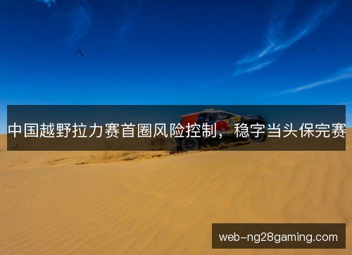 中国越野拉力赛首圈风险控制，稳字当头保完赛
