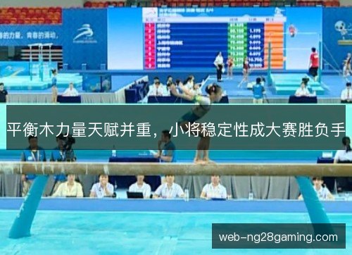 平衡木力量天赋并重,小将稳定性成大赛胜负手 平衡木力量天赋并重,小将稳定性成大赛胜负手